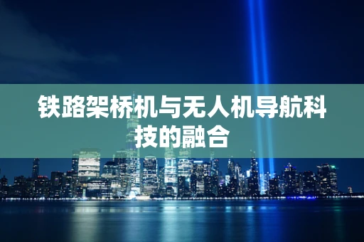 铁路架桥机与无人机导航科技的融合