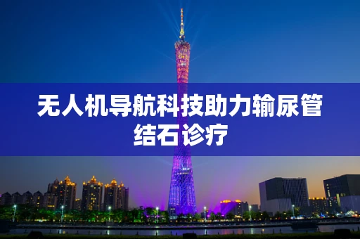 无人机导航科技助力输尿管结石诊疗