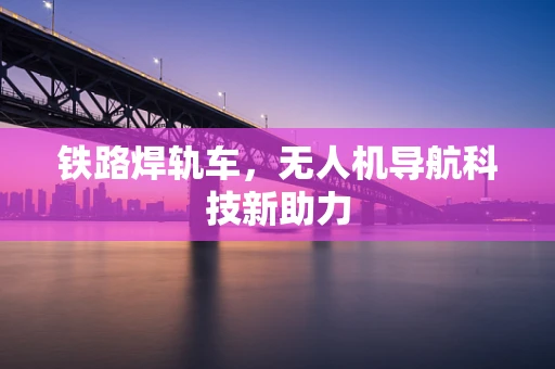 铁路焊轨车，无人机导航科技新助力