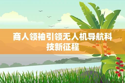 商人领袖引领无人机导航科技新征程