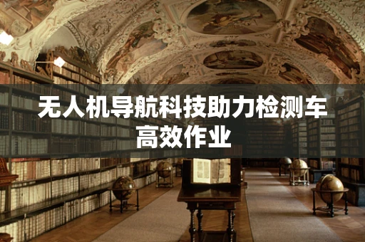 无人机导航科技助力检测车高效作业