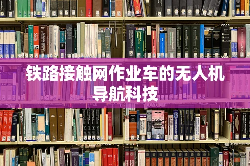 铁路接触网作业车的无人机导航科技