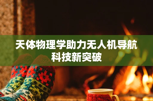 天体物理学助力无人机导航科技新突破