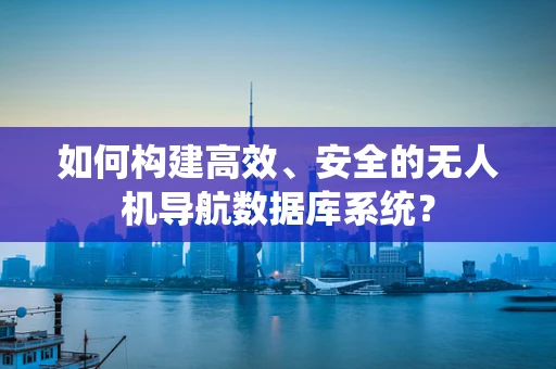 如何构建高效、安全的无人机导航数据库系统？