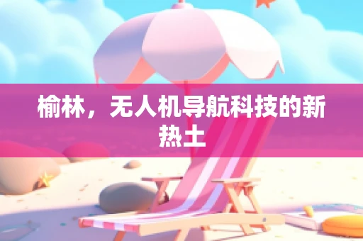 榆林，无人机导航科技的新热土