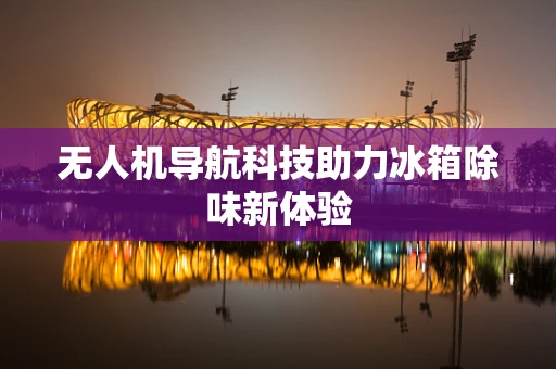 无人机导航科技助力冰箱除味新体验