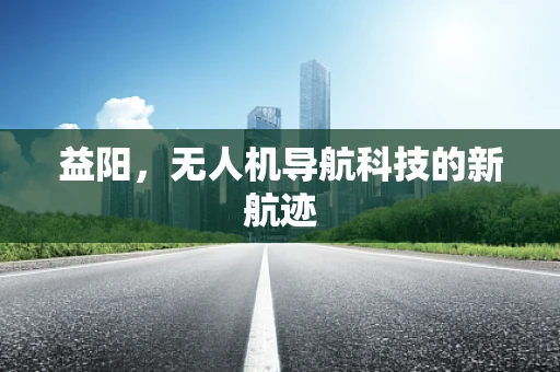 益阳，无人机导航科技的新航迹