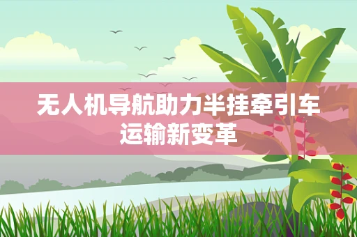 无人机导航助力半挂牵引车运输新变革