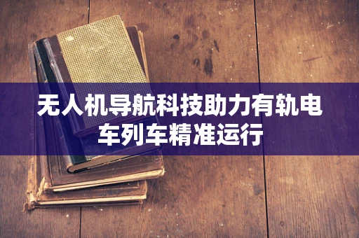 无人机导航科技助力有轨电车列车精准运行