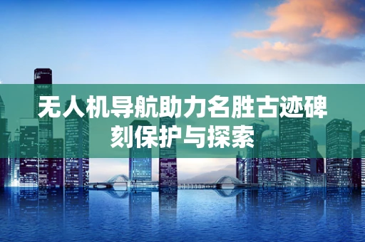 无人机导航助力名胜古迹碑刻保护与探索
