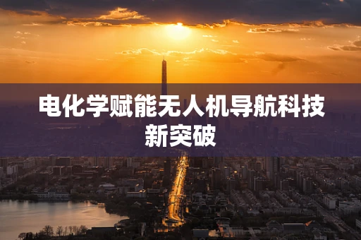 电化学赋能无人机导航科技新突破