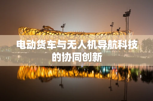 电动货车与无人机导航科技的协同创新