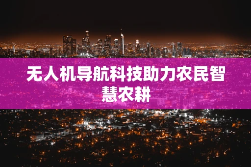 无人机导航科技助力农民智慧农耕