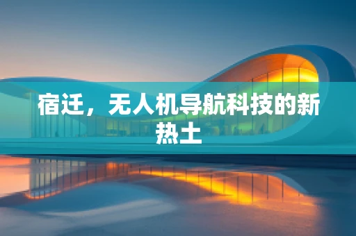 宿迁，无人机导航科技的新热土