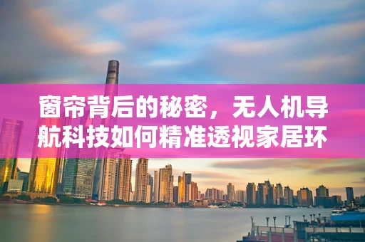 窗帘背后的秘密，无人机导航科技如何精准透视家居环境？