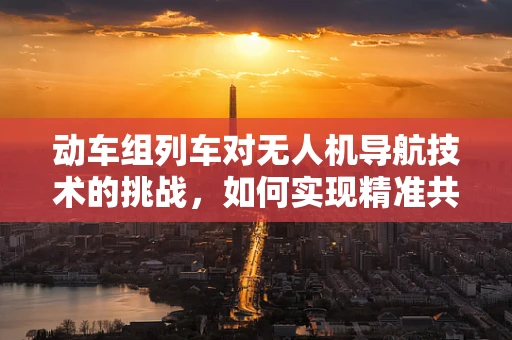 动车组列车对无人机导航技术的挑战，如何实现精准共存？