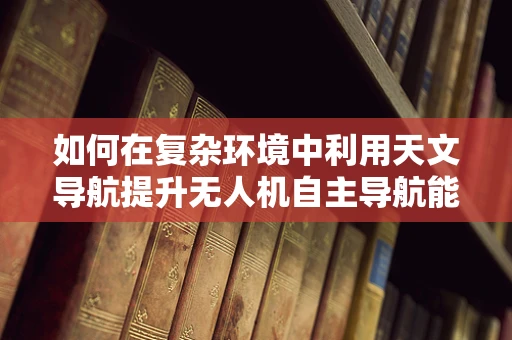 如何在复杂环境中利用天文导航提升无人机自主导航能力？