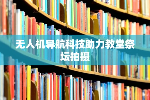 无人机导航科技助力教堂祭坛拍摄