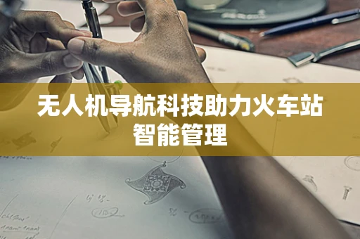 无人机导航科技助力火车站智能管理