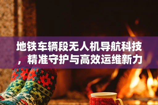 地铁车辆段无人机导航科技，精准守护与高效运维新力量