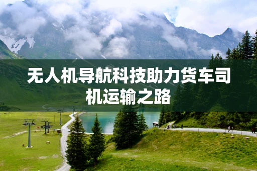 无人机导航科技助力货车司机运输之路