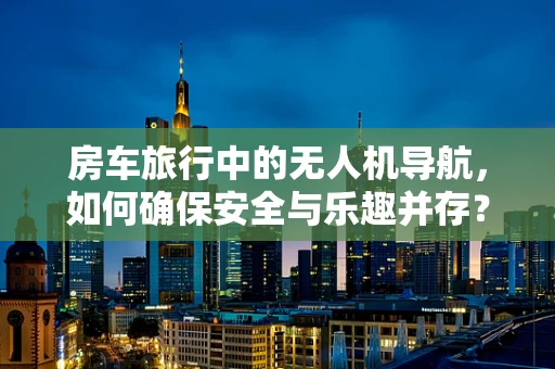 房车旅行中的无人机导航，如何确保安全与乐趣并存？