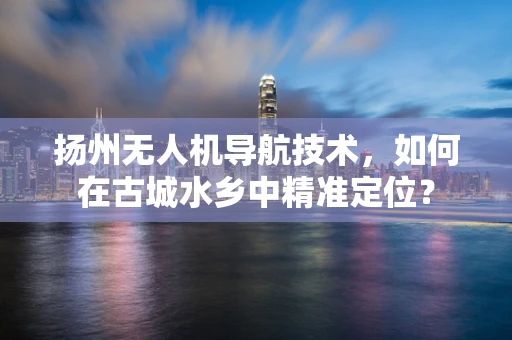 扬州无人机导航技术，如何在古城水乡中精准定位？