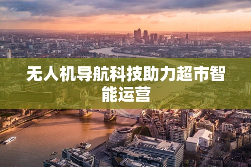 无人机导航科技助力超市智能运营