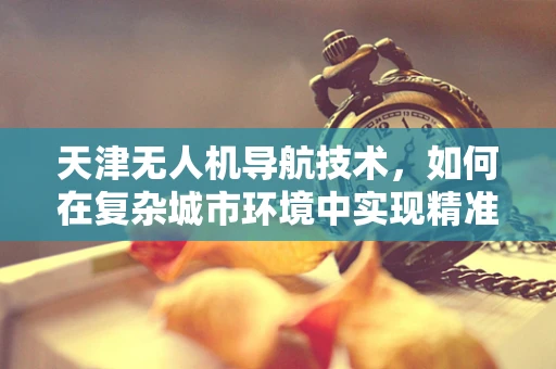 天津无人机导航技术，如何在复杂城市环境中实现精准定位？