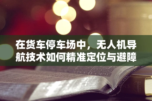 在货车停车场中，无人机导航技术如何精准定位与避障？