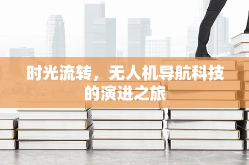 时光流转,无人机导航科技的演进之旅 时光流转,无人机导航科技的演进之旅