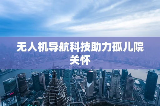 无人机导航科技助力孤儿院关怀 无人机导航科技助力孤儿院关怀