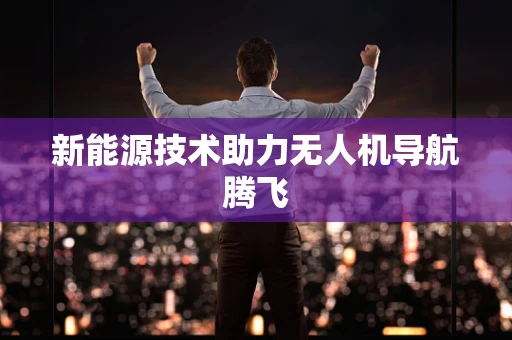 新能源技术助力无人机导航腾飞 新能源技术助力无人机导航腾飞