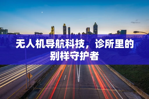 无人机导航科技,诊所里的别样守护者 无人机导航科技,诊所里的别样守护者