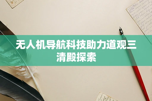 无人机导航科技助力道观三清殿探索 无人机导航科技助力道观三清殿探索