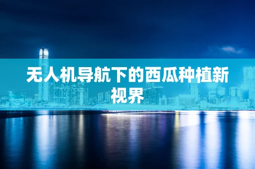 无人机导航下的西瓜种植新视界 无人机导航下的西瓜种植新视界