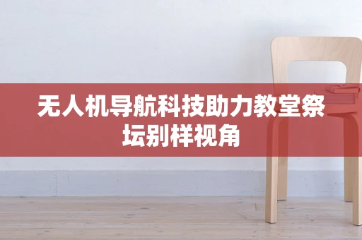 无人机导航科技助力教堂祭坛别样视角