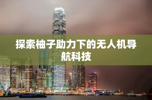 探索柚子助力下的无人机导航科技 探索柚子助力下的无人机导航科技