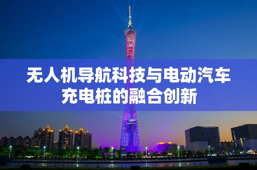 无人机导航科技与电动汽车充电桩的融合创新 无人机导航科技与电动汽车充电桩的融合创新