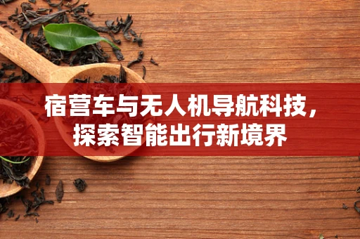 宿营车与无人机导航科技,探索智能出行新境界 宿营车与无人机导航科技,探索智能出行新境界